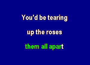 You'd be tearing

up the roses

them all apart