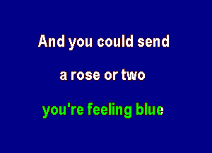 And you could send

a rose or two

you're feeling blue