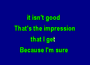 it isn't good

That's the impression

that I get
Because I'm sure