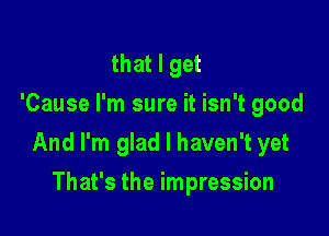 that I get
'Cause I'm sure it isn't good

And I'm glad I haven't yet

That's the impression