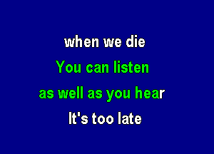 when we die
You can listen

as well as you hear

It's too late