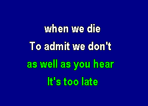 when we die
To admit we don't

as well as you hear

It's too late