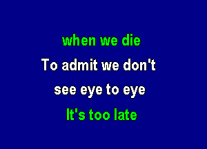 when we die
To admit we don't

see eye to eye

It's too late