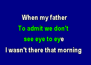 When my father
To admit we don't
see eye to eye

I wasn't there that morning
