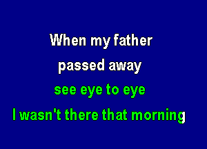 When my father

passed away
see eye to eye

I wasn't there that morning