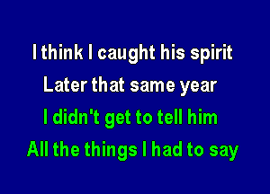 lthink I caught his spirit

Later that same year
I didn't get to tell him
All the things I had to say