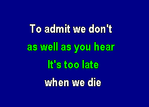 To admit we don't

as well as you hear

It's too late
when we die
