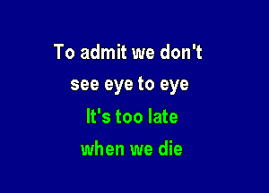 To admit we don't

see eye to eye

It's too late
when we die