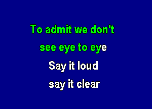 To admit we don't
see eye to eye

Say it loud

say it clear