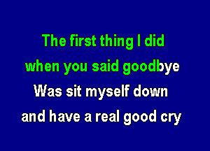 The first thing I did
when you said goodbye
Was sit myself down

and have a real good cry