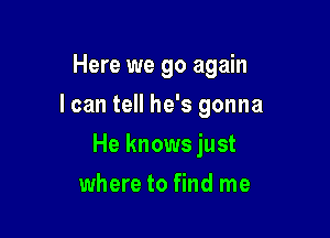 Here we go again

I can tell he's gonna

He knows just
where to find me