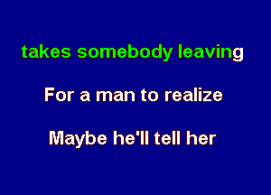 takes somebody leaving

For a man to realize

Maybe he'll tell her