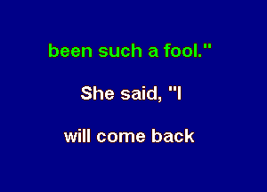 been such a fool.

She said, I

will come back