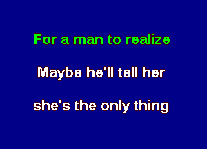 For a man to realize

Maybe he'll tell her

she's the only thing