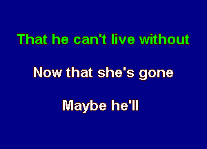 That he can't live without

Now that she's gone

Maybe he'll