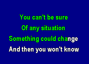 You can't be sure
Of any situation

Something could change

And then you won't know