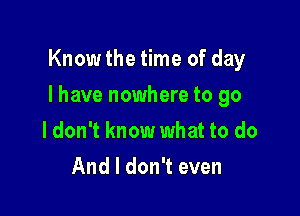 Know the time of day

I have nowhere to go

ldon't know what to do
And I don't even