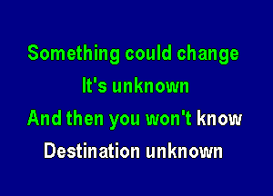 Something could change

It's unknown
And then you won't know
Destination unknown