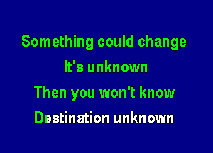 Something could change

It's unknown
Then you won't know
Destination unknown