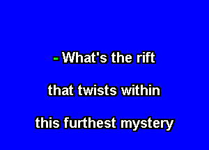 - What's the rift

that twists within

this furthest mystery