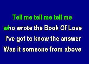 Tell me tell me tell me
who wrote the Book Of Love
I've got to know the answer
Was it someone from above