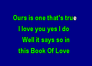 Ours is one that's true
I love you yes I do

Well it says so in
this Book Of Love