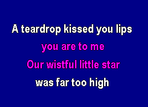 A teardrop kissed you lips

was far too high