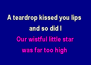 A teardrop kissed you lips
and so did I