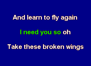 And learn to fly again

I need you so oh

Take these broken wings