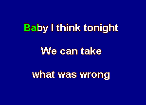 Baby I think tonight

We can take

what was wrong