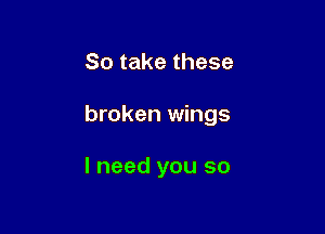 So take these

broken wings

I need you so