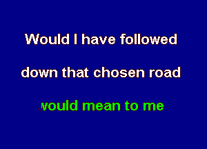 Would I have followed

down that chosen road

would mean to me