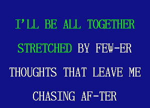 PLL BE ALL TOGETHER
STRETCHED BY FEW-ER
THOUGHTS THAT LEAVE ME
CHASING AF-TER