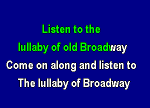 Listen to the
lullaby of old Broadway
Come on along and listen to

The lullaby of Broadway
