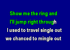 Show me the ring and
I'll jump right through
I used to travel single out

we chanced to mingle out