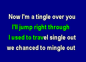 Now I'm a tingle over you
I'll jump right through
I used to travel single out

we chanced to mingle out