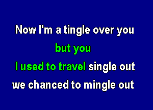 Now I'm a tingle over you
butyou
I used to travel single out

we chanced to mingle out