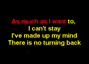 As much as I want to,
I can't stay

I've made up my mind
There is no turning back