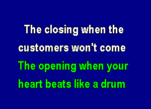 The closing when the
customers won't come

The opening when your

heart beats like a drum