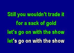 Still you wouldn't trade it
for a sack of gold

let's go on with the show

let's go on with the show