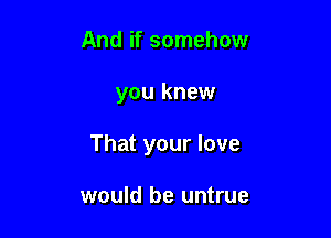 And if somehow

you knew

That your love

would be untrue