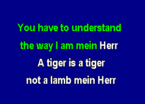 You have to understand
the wayl am mein Herr

A tiger is a tiger

not a lamb mein Herr