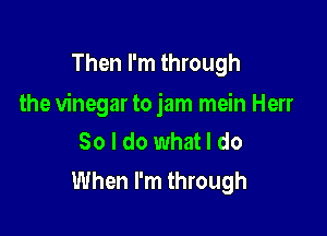 Then I'm through

the vinegar to jam mein Herr

So I do what I do
When I'm through