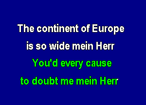 The continent of Europe

is so wide mein Herr
You'd every cause

to doubt me mein Herr