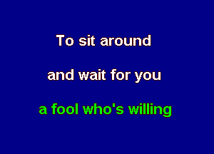 To sit around

and wait for you

a fool who's willing