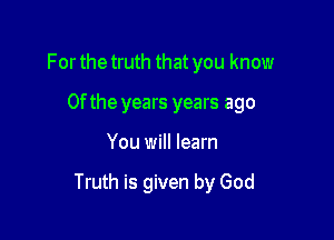 For the truth that you know
0f the years years ago

You will learn

Truth is given by God
