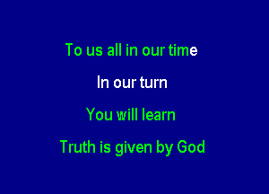 To us all in our time
In ourturn

You will learn

Truth is given by God