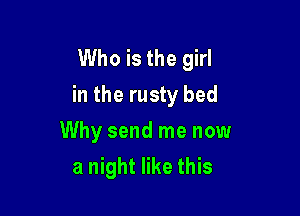 Who is the girl
in the rusty bed

Why send me now
a night like this