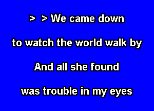 r t We came down

to watch the world walk by

And all she found

was trouble in my eyes