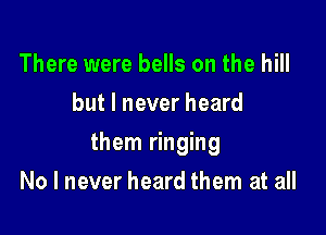 There were bells on the hill
but I never heard

them ringing

No I never heard them at all